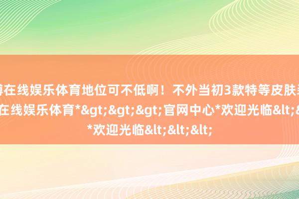 世博在线娱乐体育地位可不低啊!不外当初3款特等皮肤装饰-*世博在线娱乐体育*>>>官网中心*欢迎光临<<<