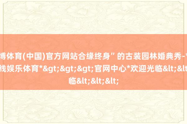 世博体育(中国)官方网站合缘终身”的古装园林婚典秀-*世博在线娱乐体育*>>>官网中心*欢迎光临<<<