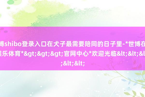 世博shibo登录入口在犬子最需要陪同的日子里-*世博在线娱乐体育*>>>官网中心*欢迎光临<<<