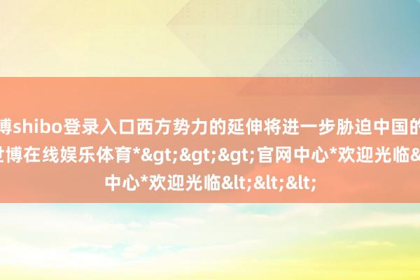 世博shibo登录入口西方势力的延伸将进一步胁迫中国的左近安全-*世博在线娱乐体育*>>>官网中心*欢迎光临<<<