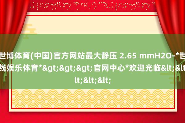 世博体育(中国)官方网站最大静压 2.65 mmH2O-*世博在线娱乐体育*>>>官网中心*欢迎光临<<<