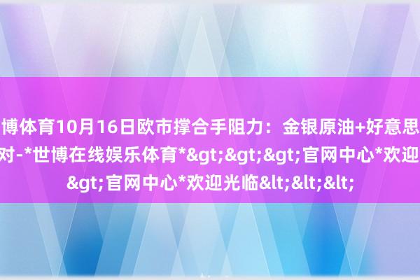 世博体育10月16日欧市撑合手阻力:金银原油+好意思元指数等八大货币对-*世博在线娱乐体育*>>>官网中心*欢迎光临<<<