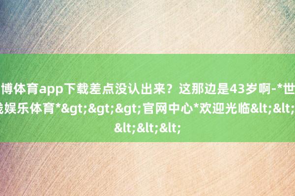 世博体育app下载差点没认出来?这那边是43岁啊-*世博在线娱乐体育*>>>官网中心*欢迎光临<<<