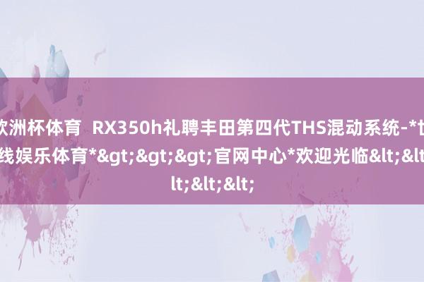 欧洲杯体育 RX350h礼聘丰田第四代THS混动系统-*世博在线娱乐体育*>>>官网中心*欢迎光临<<<