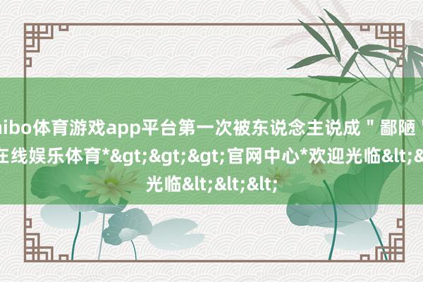 shibo体育游戏app平台第一次被东说念主说成"鄙陋"-*世博在线娱乐体育*>>>官网中心*欢迎光临<<<
