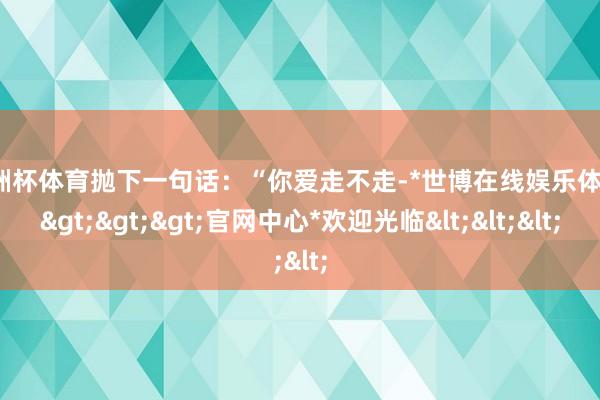 欧洲杯体育抛下一句话:“你爱走不走-*世博在线娱乐体育*>>>官网中心*欢迎光临<<<
