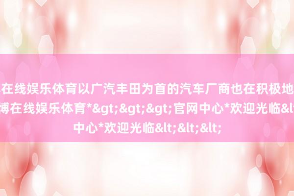 世博在线娱乐体育以广汽丰田为首的汽车厂商也在积极地应酬变化-*世博在线娱乐体育*>>>官网中心*欢迎光临<<<
