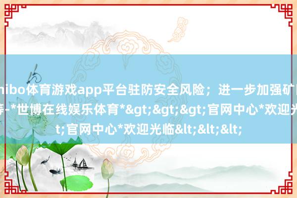 shibo体育游戏app平台驻防安全风险;进一步加强矿区生态培植责任等-*世博在线娱乐体育*>>>官网中心*欢迎光临<<<