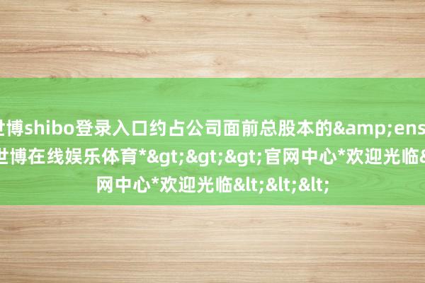 世博shibo登录入口约占公司面前总股本的&ensp;0.50%-*世博在线娱乐体育*>>>官网中心*欢迎光临<<<