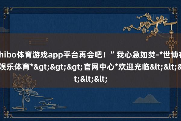 shibo体育游戏app平台再会吧!”我心急如焚-*世博在线娱乐体育*>>>官网中心*欢迎光临<<<