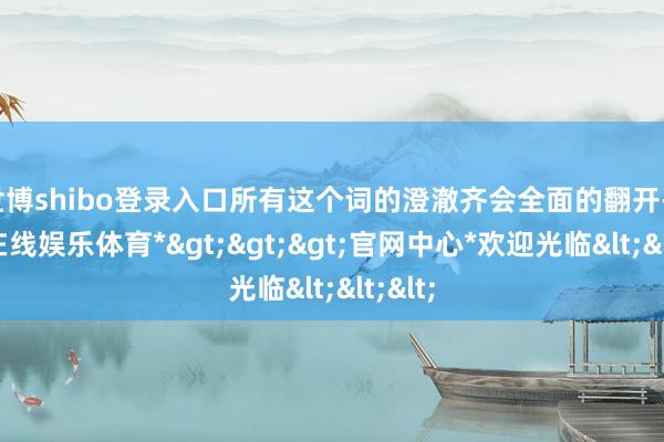 世博shibo登录入口所有这个词的澄澈齐会全面的翻开-*世博在线娱乐体育*>>>官网中心*欢迎光临<<<