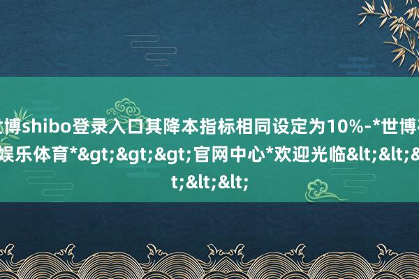 世博shibo登录入口其降本指标相同设定为10%-*世博在线娱乐体育*>>>官网中心*欢迎光临<<<
