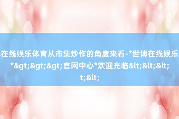 世博在线娱乐体育从市集炒作的角度来看-*世博在线娱乐体育*>>>官网中心*欢迎光临<<<