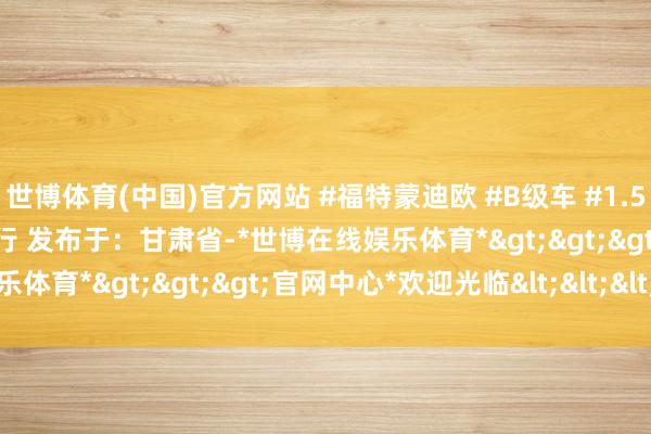 世博体育(中国)官方网站 #福特蒙迪欧 #B级车 #1.5T混动 #低油耗 #宽解出行 发布于:甘肃省-*世博在线娱乐体育*>>>官网中心*欢迎光临<<<