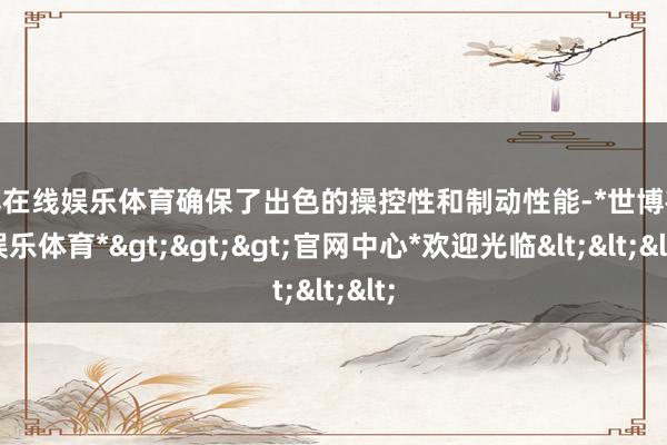 世博在线娱乐体育确保了出色的操控性和制动性能-*世博在线娱乐体育*>>>官网中心*欢迎光临<<<