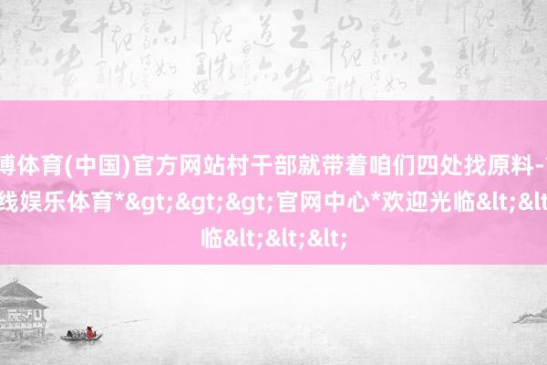 世博体育(中国)官方网站村干部就带着咱们四处找原料-*世博在线娱乐体育*>>>官网中心*欢迎光临<<<