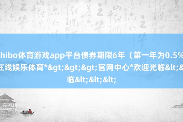 shibo体育游戏app平台债券期限6年(第一年为0.5%-*世博在线娱乐体育*>>>官网中心*欢迎光临<<<
