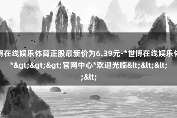 世博在线娱乐体育正股最新价为6.39元-*世博在线娱乐体育*>>>官网中心*欢迎光临<<<