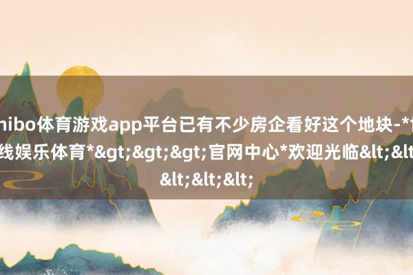 shibo体育游戏app平台已有不少房企看好这个地块-*世博在线娱乐体育*>>>官网中心*欢迎光临<<<
