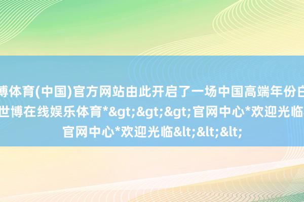 世博体育(中国)官方网站由此开启了一场中国高端年份白酒品性盛宴-*世博在线娱乐体育*>>>官网中心*欢迎光临<<<