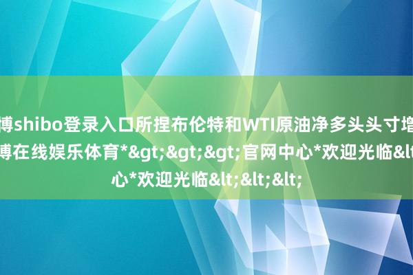 世博shibo登录入口所捏布伦特和WTI原油净多头头寸增至296-*世博在线娱乐体育*>>>官网中心*欢迎光临<<<