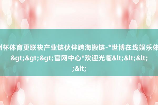 欧洲杯体育更联袂产业链伙伴跨海搬链-*世博在线娱乐体育*>>>官网中心*欢迎光临<<<