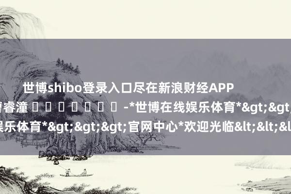 世博shibo登录入口尽在新浪财经APP 背负剪辑:曹睿潼 -*世博在线娱乐体育*>>>官网中心*欢迎光临<<<