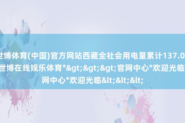 世博体育(中国)官方网站西藏全社会用电量累计137.04亿千瓦时-*世博在线娱乐体育*>>>官网中心*欢迎光临<<<