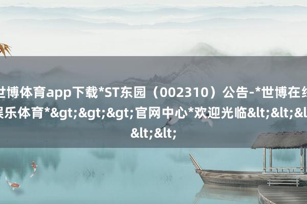 世博体育app下载*ST东园(002310)公告-*世博在线娱乐体育*>>>官网中心*欢迎光临<<<