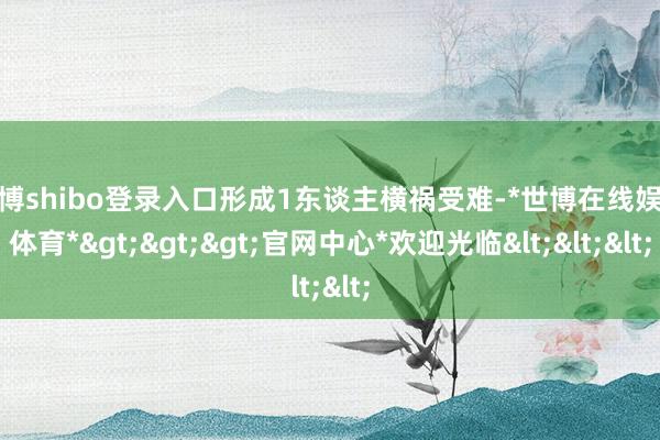 世博shibo登录入口形成1东谈主横祸受难-*世博在线娱乐体育*>>>官网中心*欢迎光临<<<