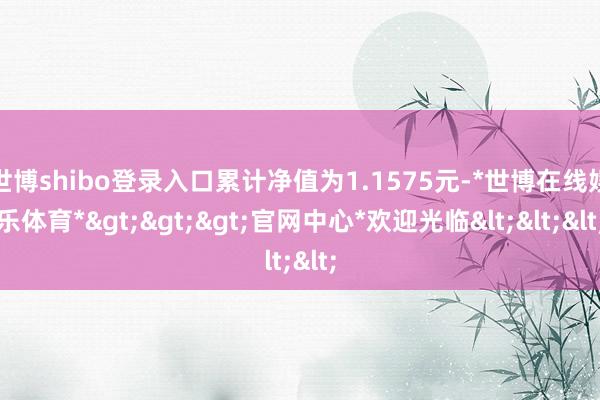 世博shibo登录入口累计净值为1.1575元-*世博在线娱乐体育*>>>官网中心*欢迎光临<<<