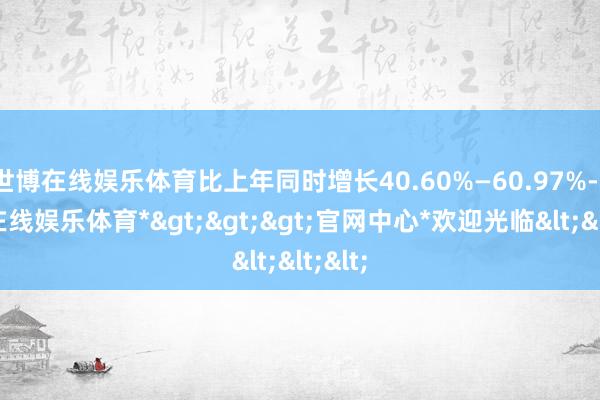 世博在线娱乐体育比上年同时增长40.60%—60.97%-*世博在线娱乐体育*>>>官网中心*欢迎光临<<<