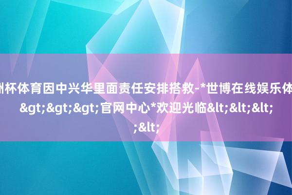 欧洲杯体育因中兴华里面责任安排搭救-*世博在线娱乐体育*>>>官网中心*欢迎光临<<<