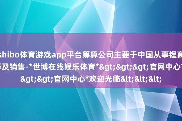 shibo体育游戏app平台筹算公司主要于中国从事锂离子电板的盘考、坐蓐及销售-*世博在线娱乐体育*>>>官网中心*欢迎光临<<<