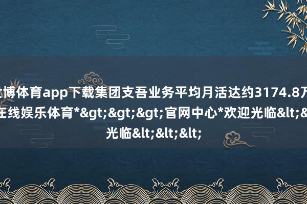 世博体育app下载集团支吾业务平均月活达约3174.8万-*世博在线娱乐体育*>>>官网中心*欢迎光临<<<