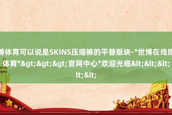 世博体育可以说是SKINS压缩裤的平替版块-*世博在线娱乐体育*>>>官网中心*欢迎光临<<<