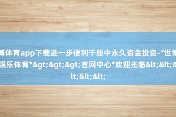 世博体育app下载进一步便利千般中永久资金投资-*世博在线娱乐体育*>>>官网中心*欢迎光临<<<