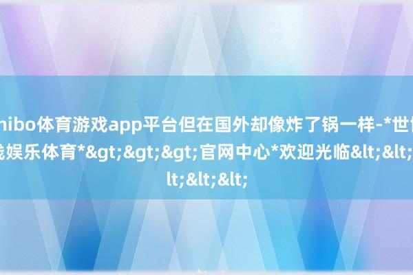 shibo体育游戏app平台但在国外却像炸了锅一样-*世博在线娱乐体育*>>>官网中心*欢迎光临<<<