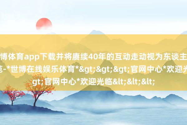 世博体育app下载并将赓续40年的互动走动视为东谈主民友好交游的典范-*世博在线娱乐体育*>>>官网中心*欢迎光临<<<