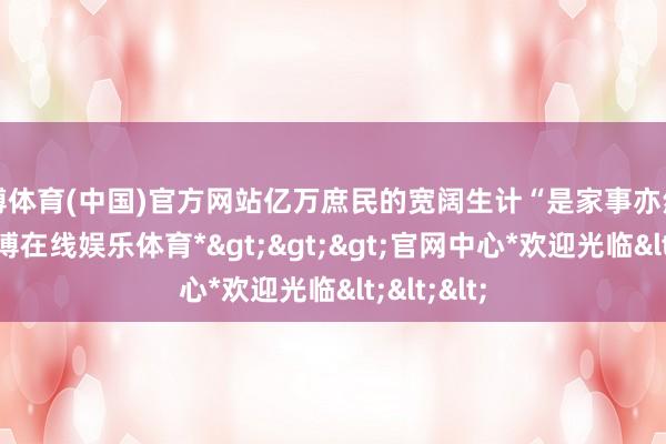 世博体育(中国)官方网站亿万庶民的宽阔生计“是家事亦然国是”-*世博在线娱乐体育*>>>官网中心*欢迎光临<<<