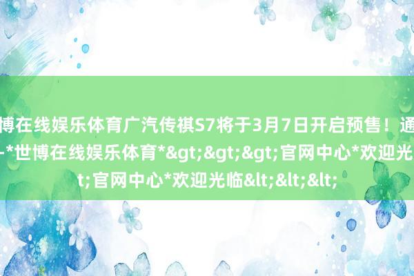 世博在线娱乐体育广汽传祺S7将于3月7日开启预售!通过了解咱们得知-*世博在线娱乐体育*>>>官网中心*欢迎光临<<<