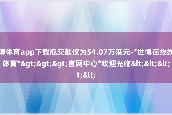 世博体育app下载成交额仅为54.07万港元-*世博在线娱乐体育*>>>官网中心*欢迎光临<<<