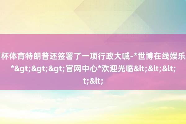 欧洲杯体育特朗普还签署了一项行政大喊-*世博在线娱乐体育*>>>官网中心*欢迎光临<<<