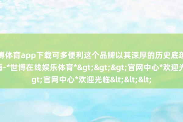 世博体育app下载可多便利这个品牌以其深厚的历史底蕴和丰富的行业教悔-*世博在线娱乐体育*>>>官网中心*欢迎光临<<<