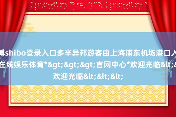 世博shibo登录入口多半异邦游客由上海浦东机场港口入境-*世博在线娱乐体育*>>>官网中心*欢迎光临<<<