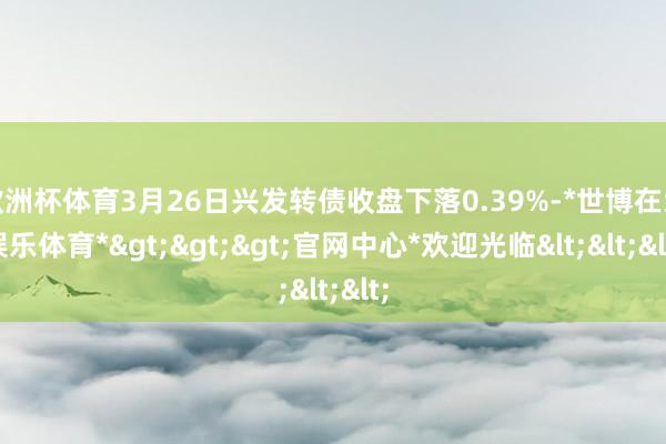 欧洲杯体育3月26日兴发转债收盘下落0.39%-*世博在线娱乐体育*>>>官网中心*欢迎光临<<<
