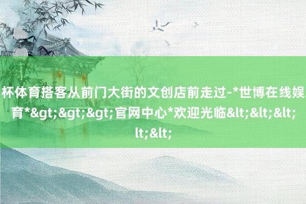 欧洲杯体育搭客从前门大街的文创店前走过-*世博在线娱乐体育*>>>官网中心*欢迎光临<<<