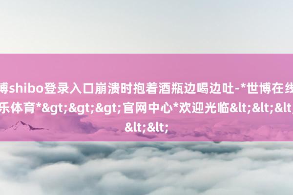 世博shibo登录入口崩溃时抱着酒瓶边喝边吐-*世博在线娱乐体育*>>>官网中心*欢迎光临<<<