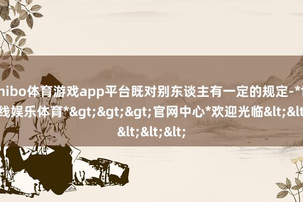 shibo体育游戏app平台既对别东谈主有一定的规定-*世博在线娱乐体育*>>>官网中心*欢迎光临<<<