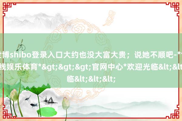 世博shibo登录入口大约也没大富大贵;说她不顺吧-*世博在线娱乐体育*>>>官网中心*欢迎光临<<<